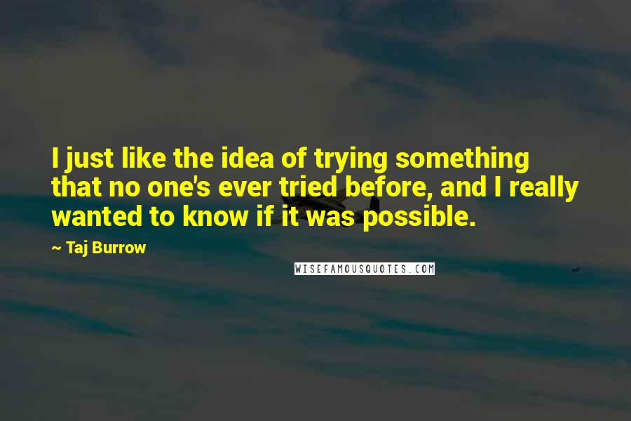 Taj Burrow Quotes: I just like the idea of trying something that no one's ever tried before, and I really wanted to know if it was possible.