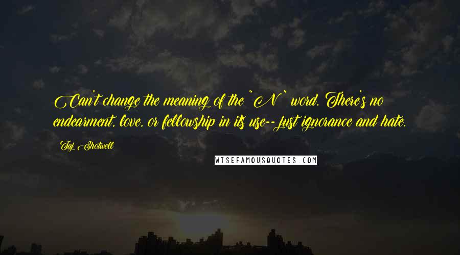 Taj Shotwell Quotes: Can't change the meaning of the "N" word. There's no endearment, love, or fellowship in its use-- just ignorance and hate.