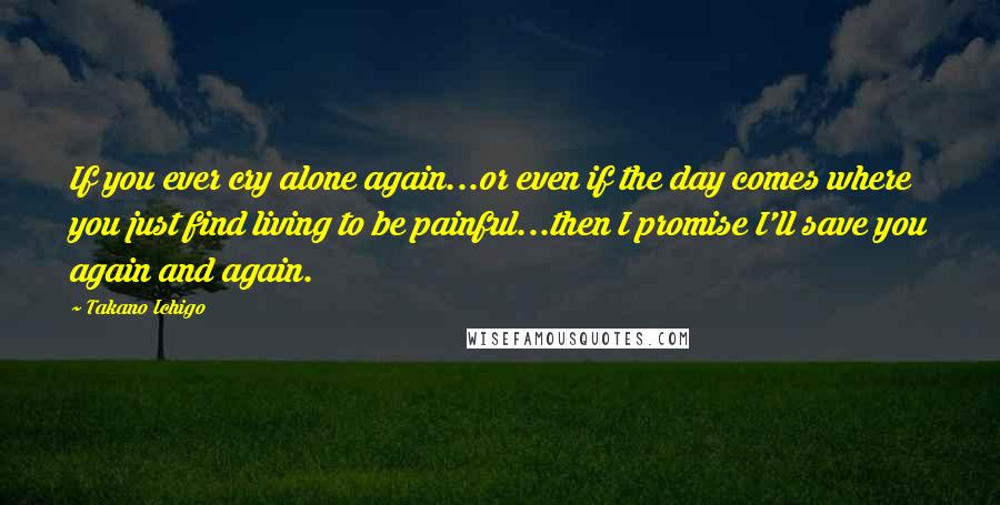 Takano Ichigo Quotes: If you ever cry alone again...or even if the day comes where you just find living to be painful...then I promise I'll save you again and again.