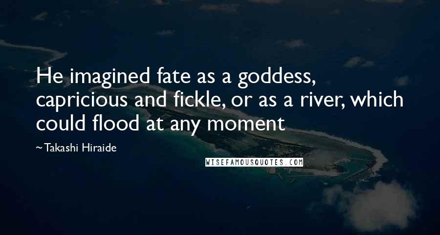 Takashi Hiraide Quotes: He imagined fate as a goddess, capricious and fickle, or as a river, which could flood at any moment