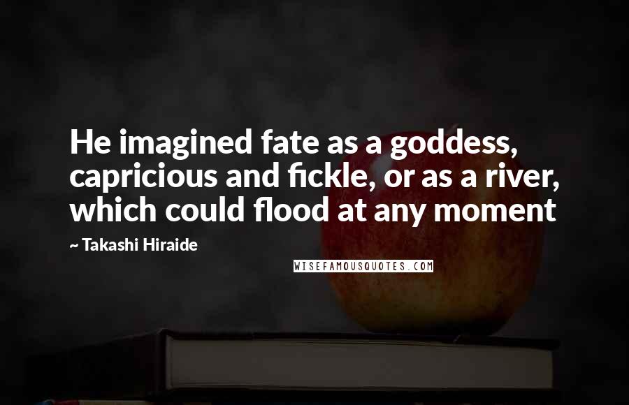 Takashi Hiraide Quotes: He imagined fate as a goddess, capricious and fickle, or as a river, which could flood at any moment