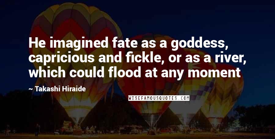 Takashi Hiraide Quotes: He imagined fate as a goddess, capricious and fickle, or as a river, which could flood at any moment