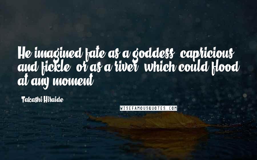Takashi Hiraide Quotes: He imagined fate as a goddess, capricious and fickle, or as a river, which could flood at any moment