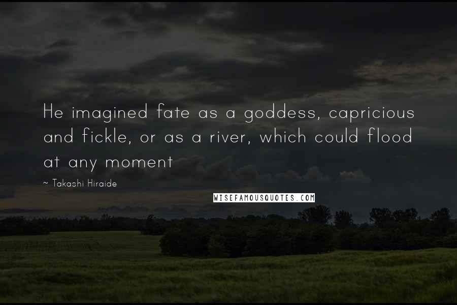 Takashi Hiraide Quotes: He imagined fate as a goddess, capricious and fickle, or as a river, which could flood at any moment