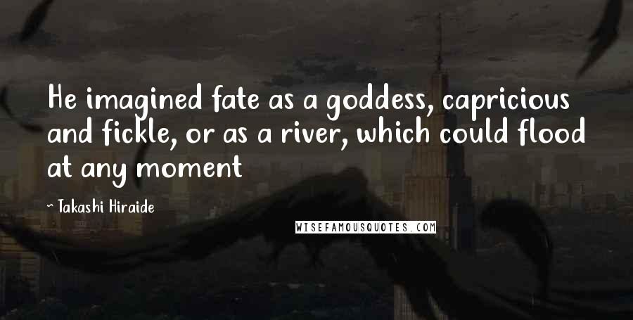 Takashi Hiraide Quotes: He imagined fate as a goddess, capricious and fickle, or as a river, which could flood at any moment