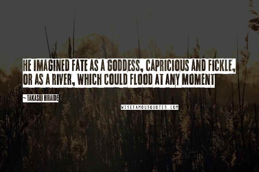 Takashi Hiraide Quotes: He imagined fate as a goddess, capricious and fickle, or as a river, which could flood at any moment