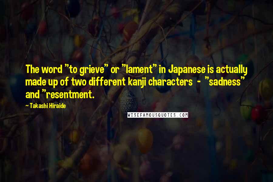 Takashi Hiraide Quotes: The word "to grieve" or "lament" in Japanese is actually made up of two different kanji characters  -  "sadness" and "resentment.