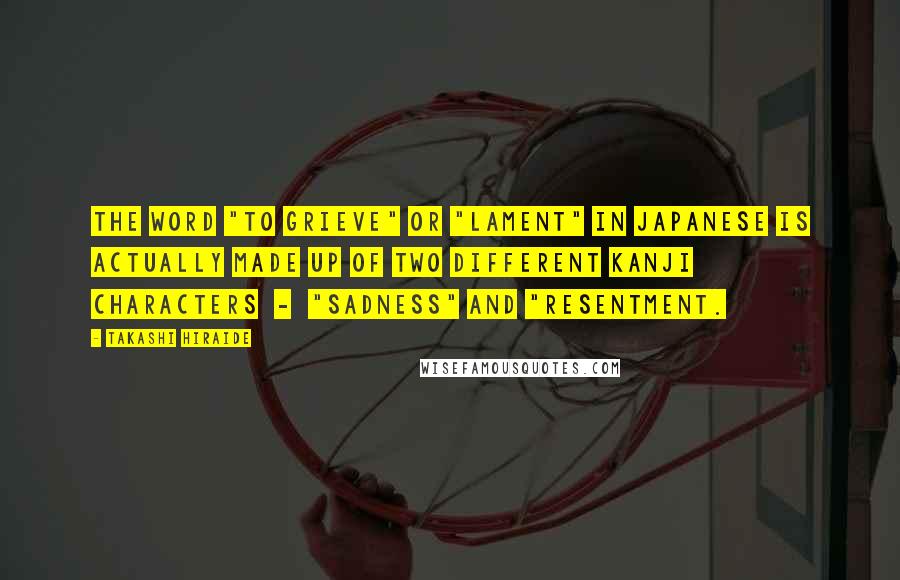 Takashi Hiraide Quotes: The word "to grieve" or "lament" in Japanese is actually made up of two different kanji characters  -  "sadness" and "resentment.