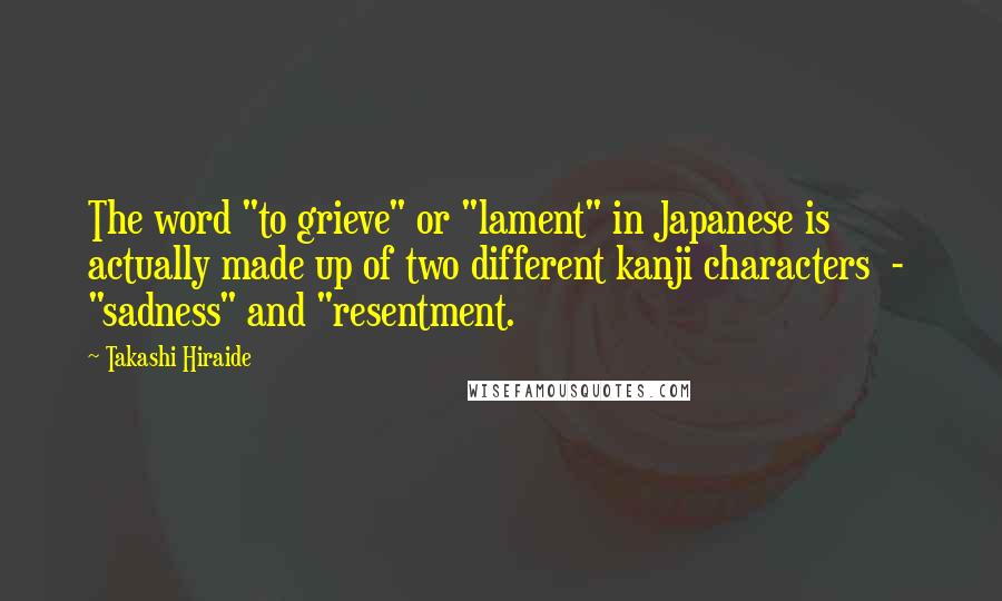 Takashi Hiraide Quotes: The word "to grieve" or "lament" in Japanese is actually made up of two different kanji characters  -  "sadness" and "resentment.