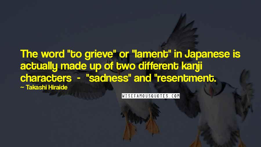 Takashi Hiraide Quotes: The word "to grieve" or "lament" in Japanese is actually made up of two different kanji characters  -  "sadness" and "resentment.