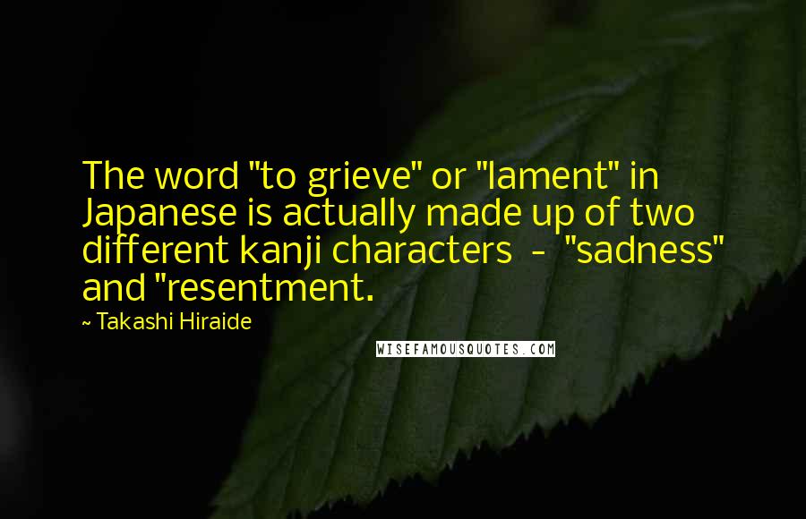 Takashi Hiraide Quotes: The word "to grieve" or "lament" in Japanese is actually made up of two different kanji characters  -  "sadness" and "resentment.