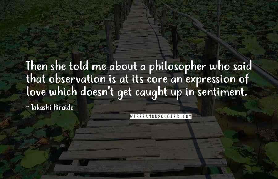 Takashi Hiraide Quotes: Then she told me about a philosopher who said that observation is at its core an expression of love which doesn't get caught up in sentiment.