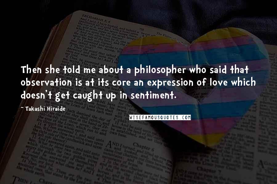 Takashi Hiraide Quotes: Then she told me about a philosopher who said that observation is at its core an expression of love which doesn't get caught up in sentiment.