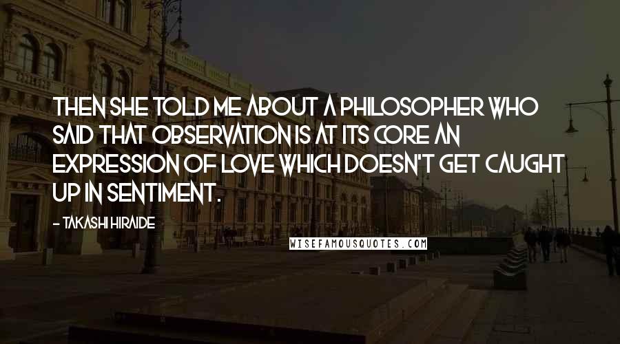 Takashi Hiraide Quotes: Then she told me about a philosopher who said that observation is at its core an expression of love which doesn't get caught up in sentiment.