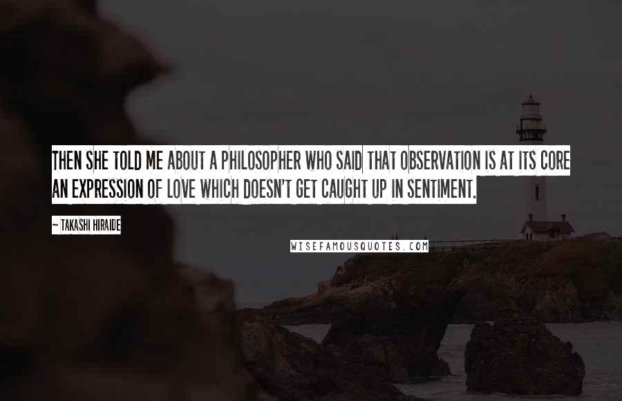Takashi Hiraide Quotes: Then she told me about a philosopher who said that observation is at its core an expression of love which doesn't get caught up in sentiment.
