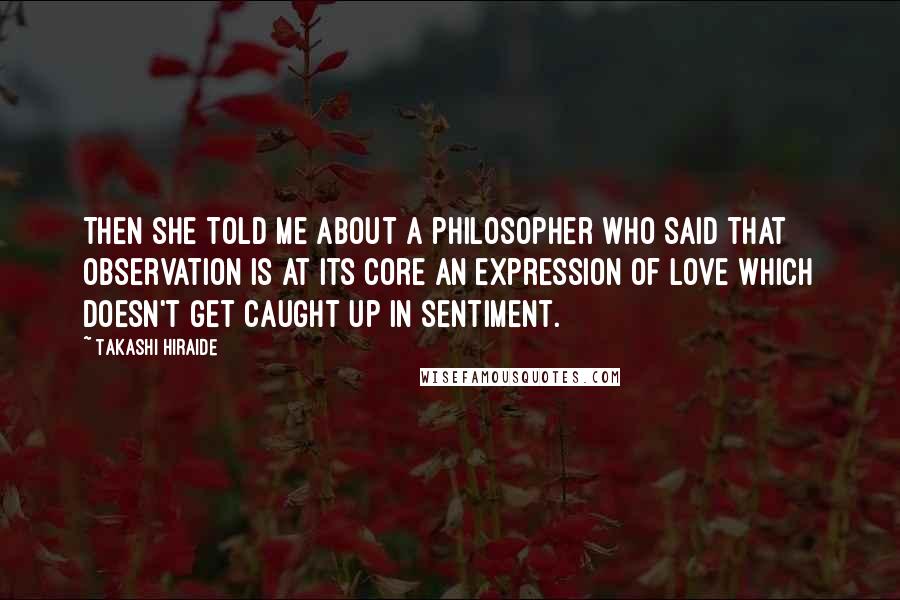 Takashi Hiraide Quotes: Then she told me about a philosopher who said that observation is at its core an expression of love which doesn't get caught up in sentiment.