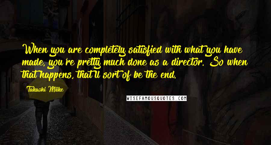 Takashi Miike Quotes: When you are completely satisfied with what you have made, you're pretty much done as a director. So when that happens, that'll sort of be the end.