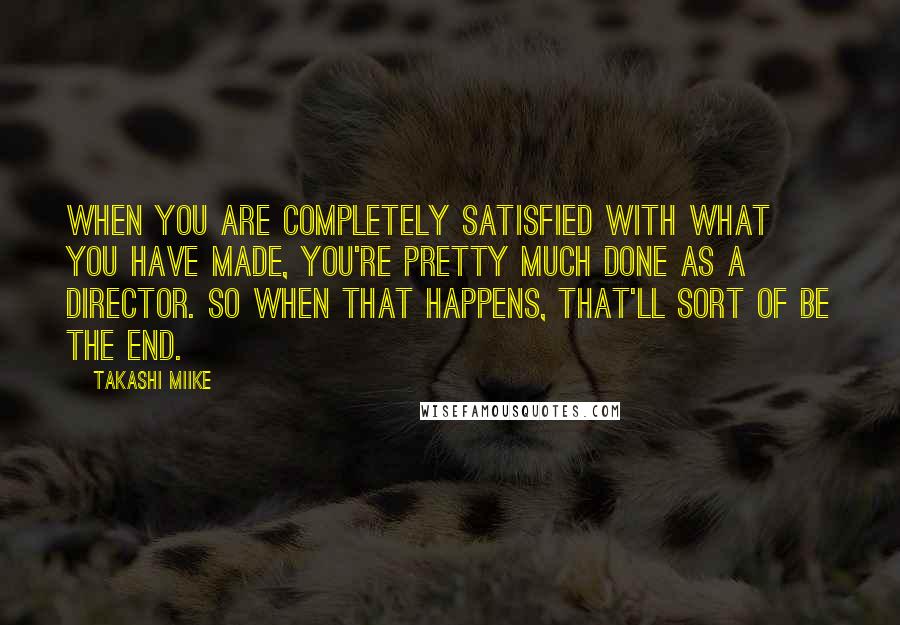 Takashi Miike Quotes: When you are completely satisfied with what you have made, you're pretty much done as a director. So when that happens, that'll sort of be the end.