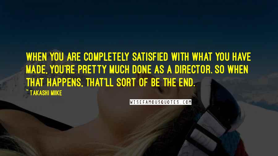 Takashi Miike Quotes: When you are completely satisfied with what you have made, you're pretty much done as a director. So when that happens, that'll sort of be the end.