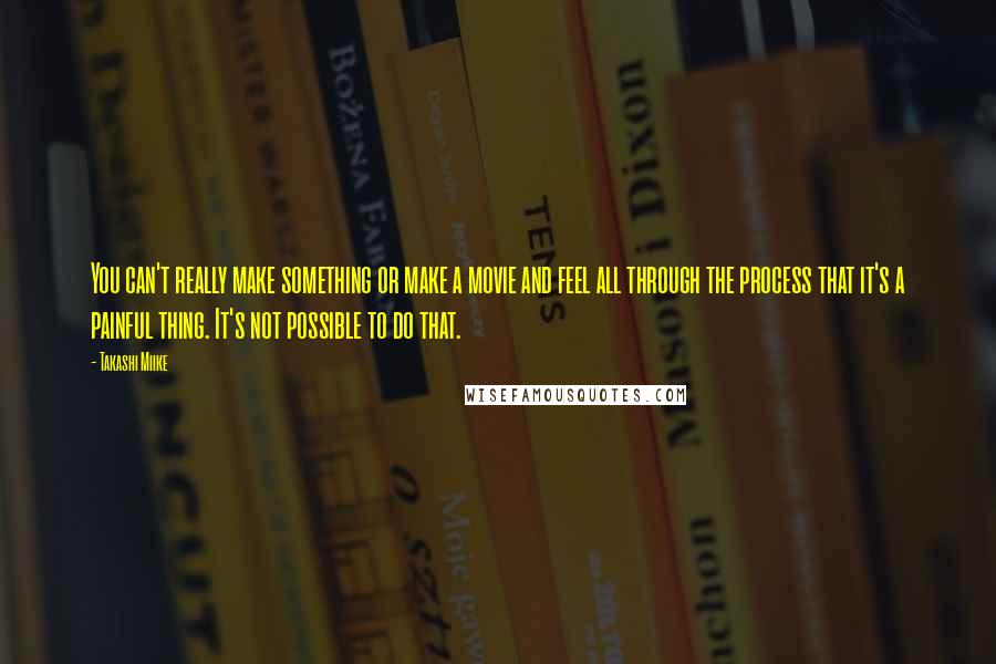 Takashi Miike Quotes: You can't really make something or make a movie and feel all through the process that it's a painful thing. It's not possible to do that.