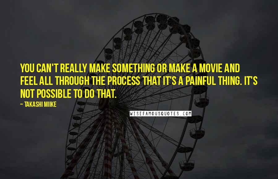 Takashi Miike Quotes: You can't really make something or make a movie and feel all through the process that it's a painful thing. It's not possible to do that.