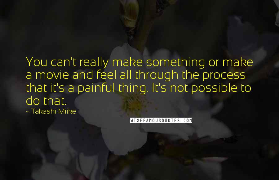 Takashi Miike Quotes: You can't really make something or make a movie and feel all through the process that it's a painful thing. It's not possible to do that.