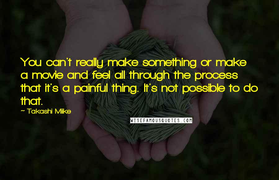 Takashi Miike Quotes: You can't really make something or make a movie and feel all through the process that it's a painful thing. It's not possible to do that.