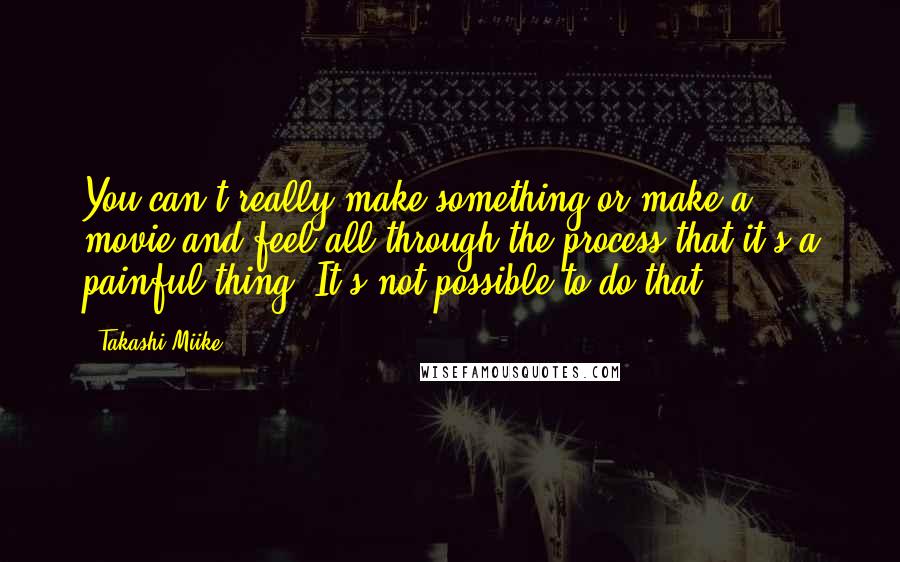 Takashi Miike Quotes: You can't really make something or make a movie and feel all through the process that it's a painful thing. It's not possible to do that.