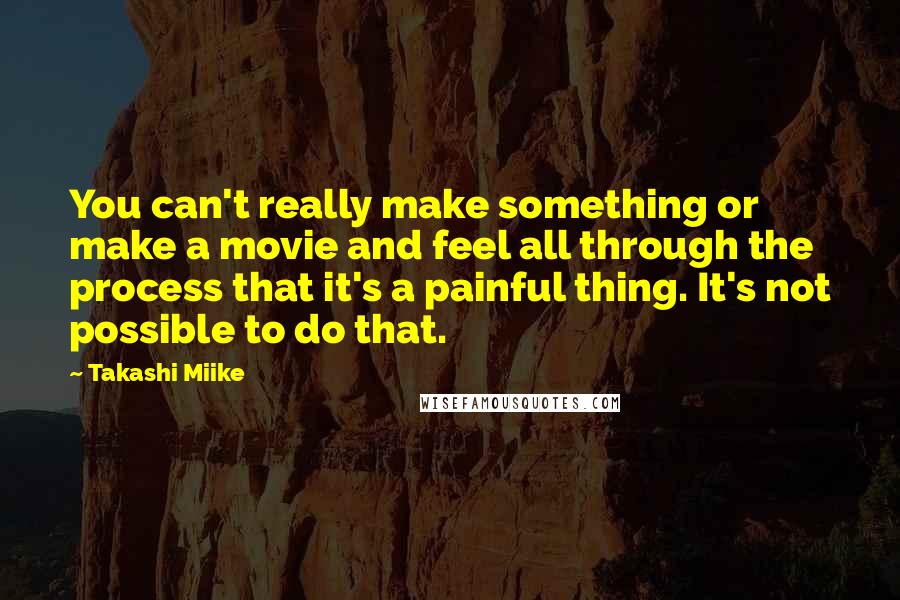 Takashi Miike Quotes: You can't really make something or make a movie and feel all through the process that it's a painful thing. It's not possible to do that.