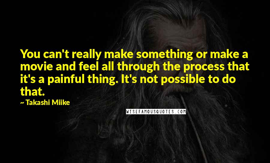 Takashi Miike Quotes: You can't really make something or make a movie and feel all through the process that it's a painful thing. It's not possible to do that.
