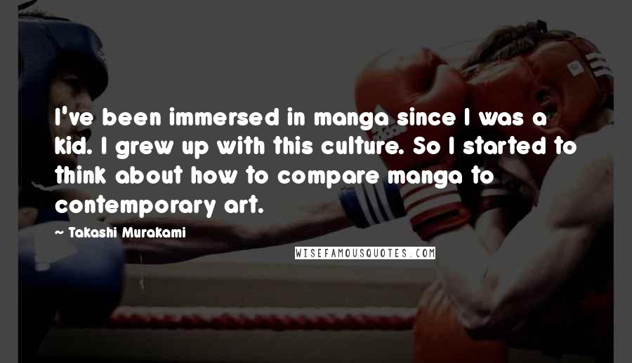 Takashi Murakami Quotes: I've been immersed in manga since I was a kid. I grew up with this culture. So I started to think about how to compare manga to contemporary art.