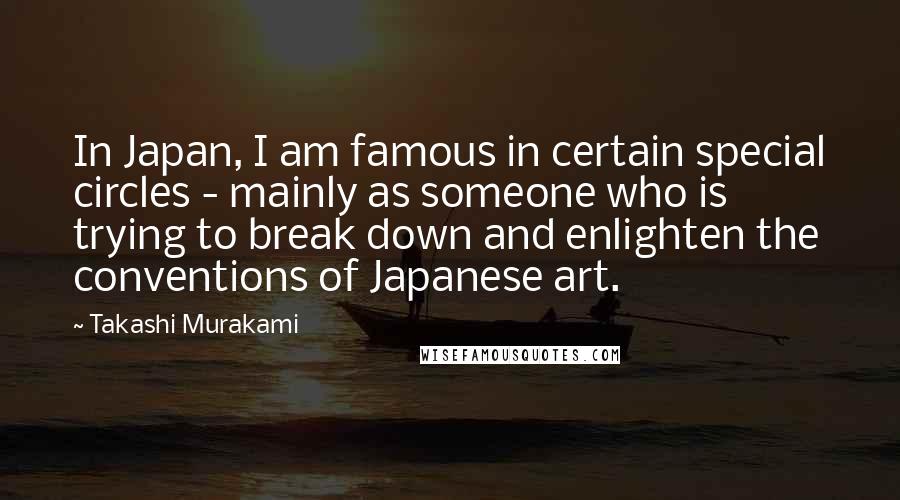 Takashi Murakami Quotes: In Japan, I am famous in certain special circles - mainly as someone who is trying to break down and enlighten the conventions of Japanese art.