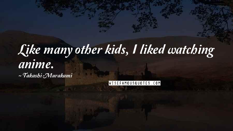 Takashi Murakami Quotes: Like many other kids, I liked watching anime.