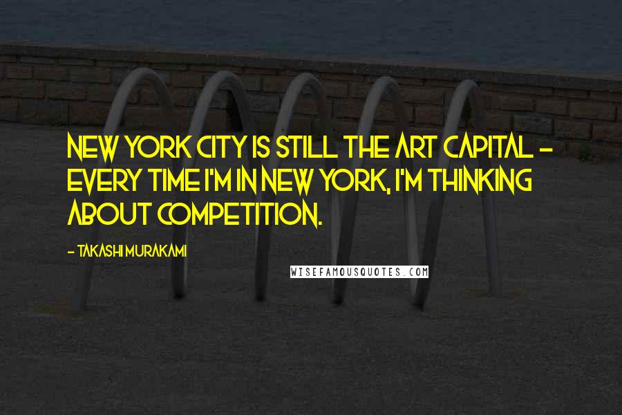 Takashi Murakami Quotes: New York City is still the art capital - every time I'm in New York, I'm thinking about competition.