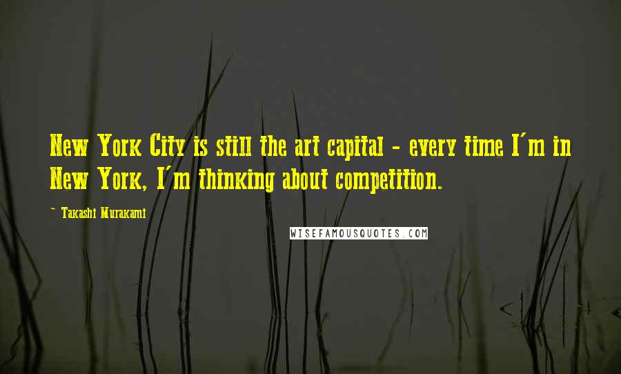 Takashi Murakami Quotes: New York City is still the art capital - every time I'm in New York, I'm thinking about competition.