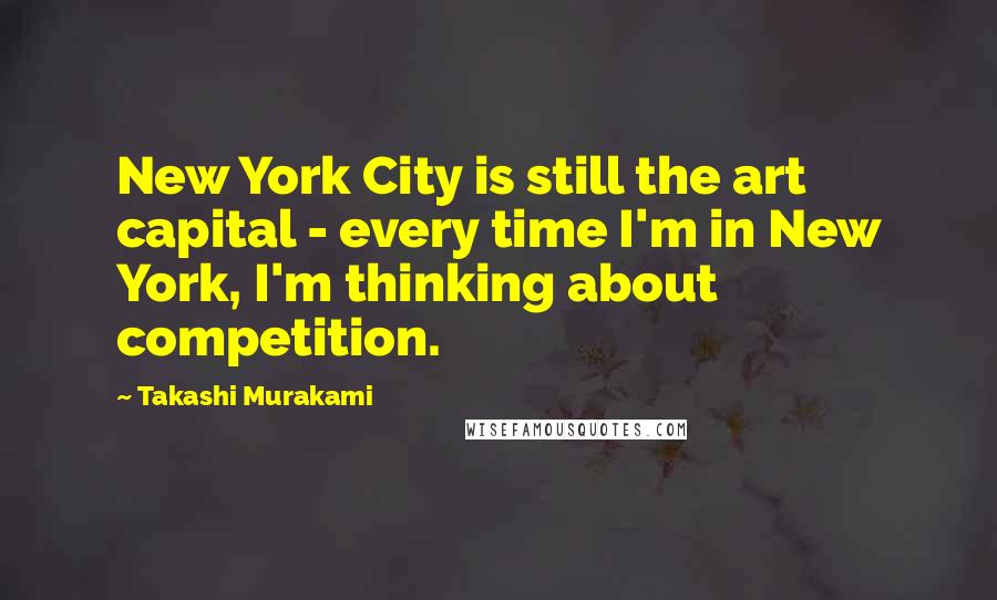 Takashi Murakami Quotes: New York City is still the art capital - every time I'm in New York, I'm thinking about competition.