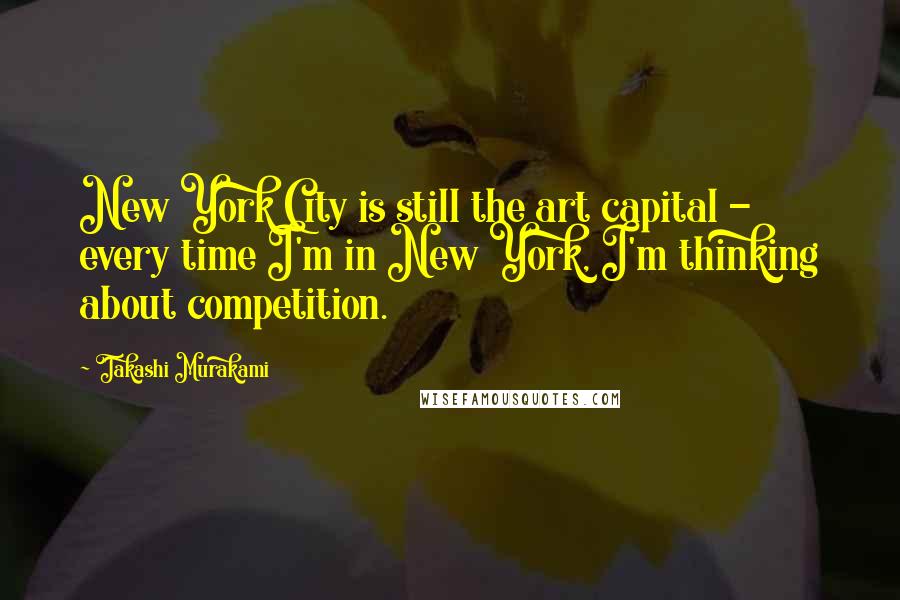 Takashi Murakami Quotes: New York City is still the art capital - every time I'm in New York, I'm thinking about competition.