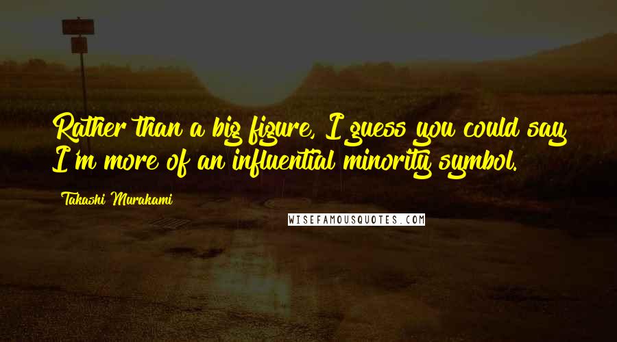 Takashi Murakami Quotes: Rather than a big figure, I guess you could say I'm more of an influential minority symbol.