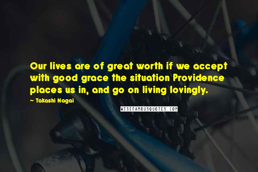 Takashi Nagai Quotes: Our lives are of great worth if we accept with good grace the situation Providence places us in, and go on living lovingly.