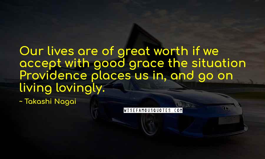 Takashi Nagai Quotes: Our lives are of great worth if we accept with good grace the situation Providence places us in, and go on living lovingly.