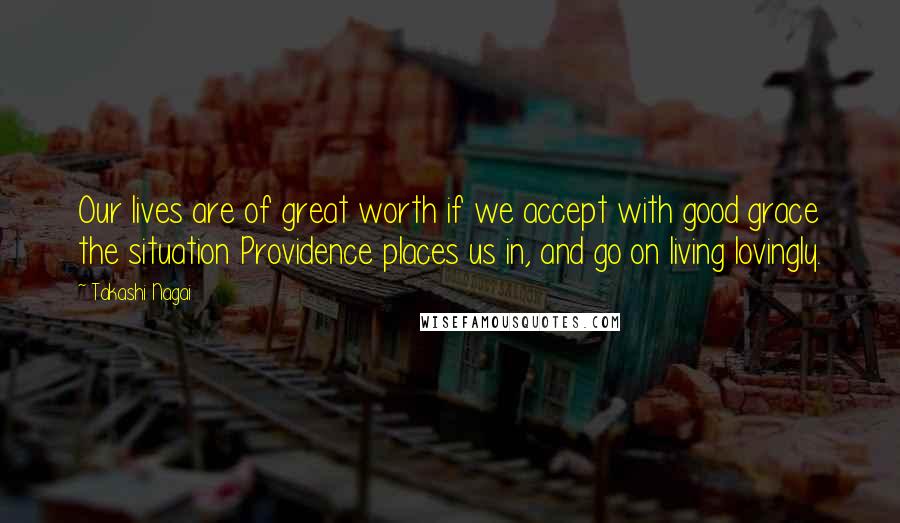 Takashi Nagai Quotes: Our lives are of great worth if we accept with good grace the situation Providence places us in, and go on living lovingly.