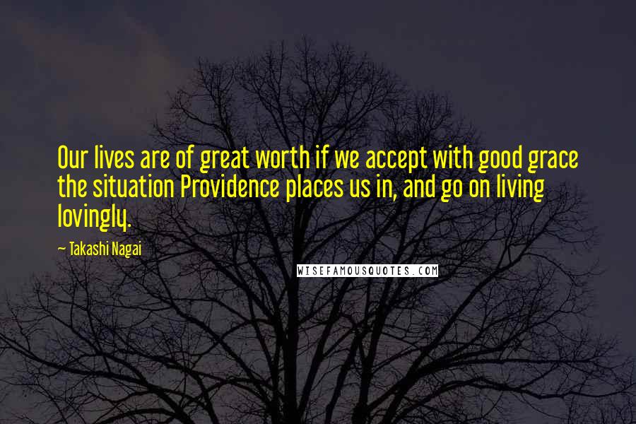 Takashi Nagai Quotes: Our lives are of great worth if we accept with good grace the situation Providence places us in, and go on living lovingly.
