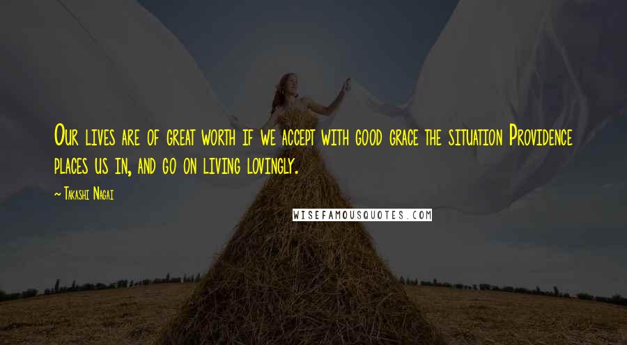 Takashi Nagai Quotes: Our lives are of great worth if we accept with good grace the situation Providence places us in, and go on living lovingly.