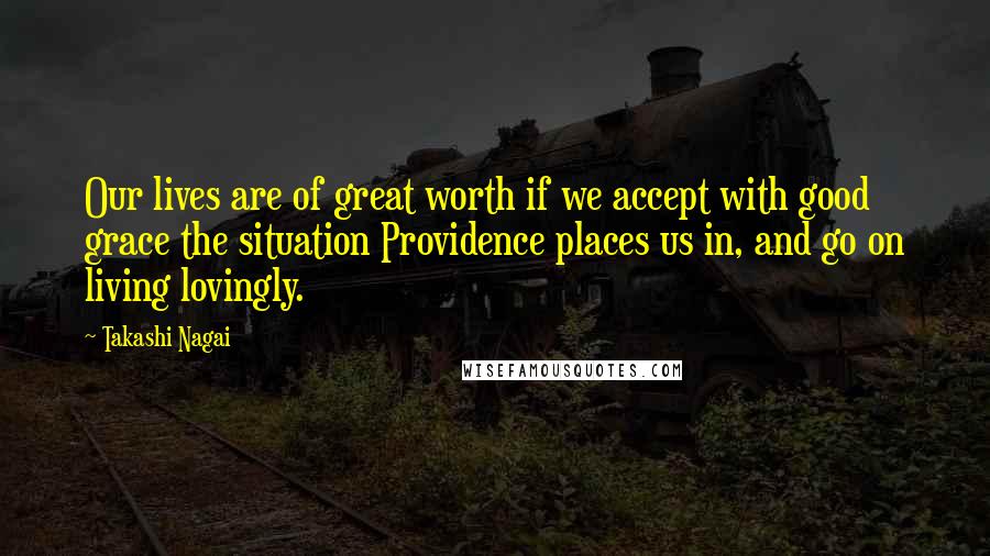 Takashi Nagai Quotes: Our lives are of great worth if we accept with good grace the situation Providence places us in, and go on living lovingly.