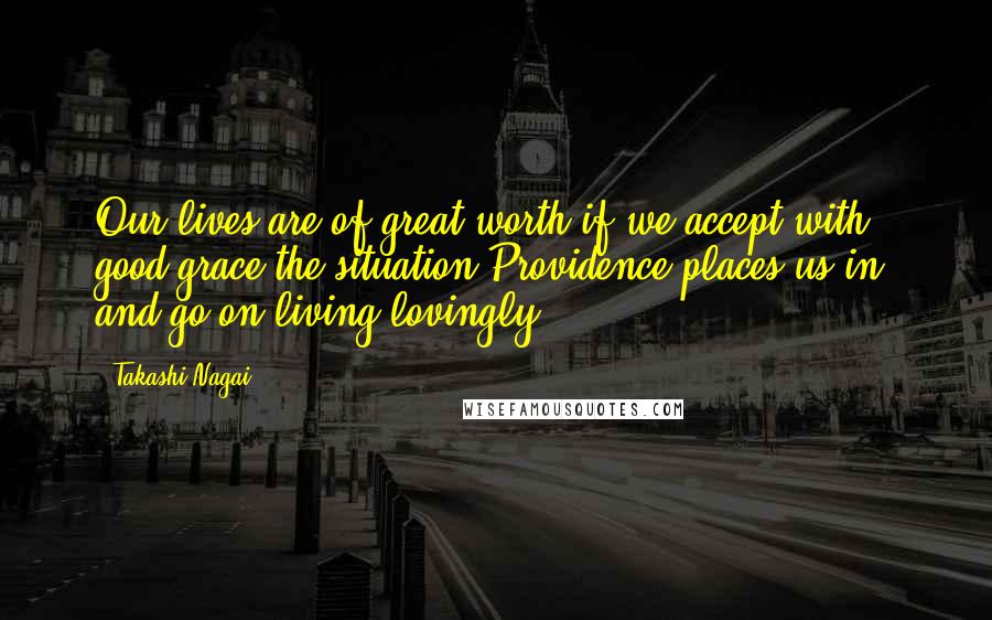 Takashi Nagai Quotes: Our lives are of great worth if we accept with good grace the situation Providence places us in, and go on living lovingly.