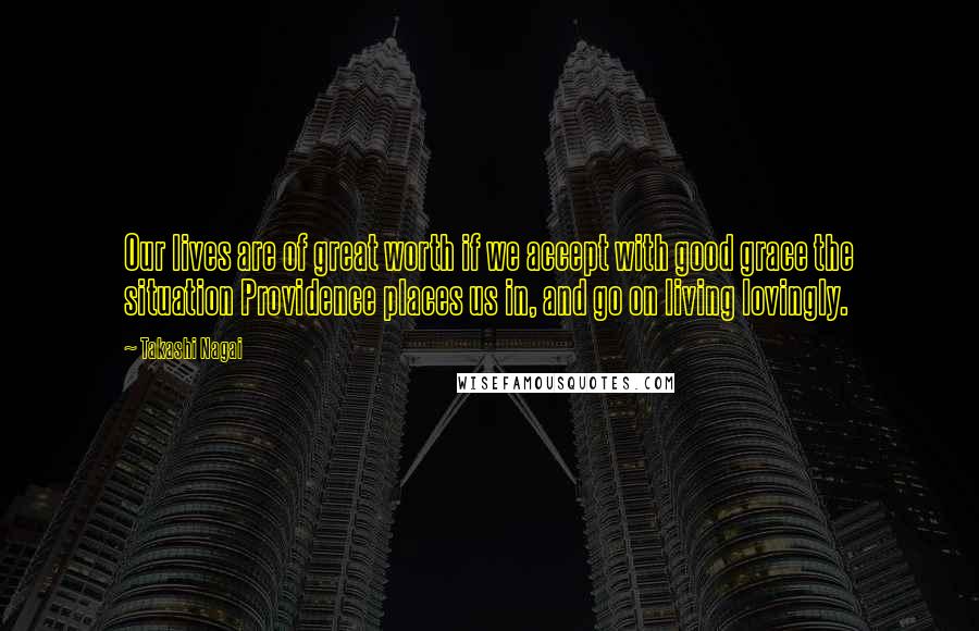 Takashi Nagai Quotes: Our lives are of great worth if we accept with good grace the situation Providence places us in, and go on living lovingly.