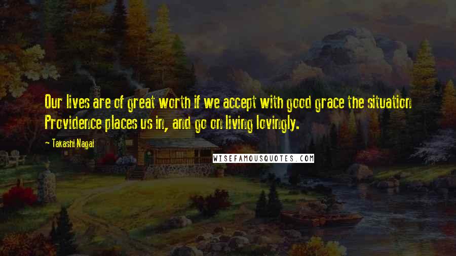 Takashi Nagai Quotes: Our lives are of great worth if we accept with good grace the situation Providence places us in, and go on living lovingly.