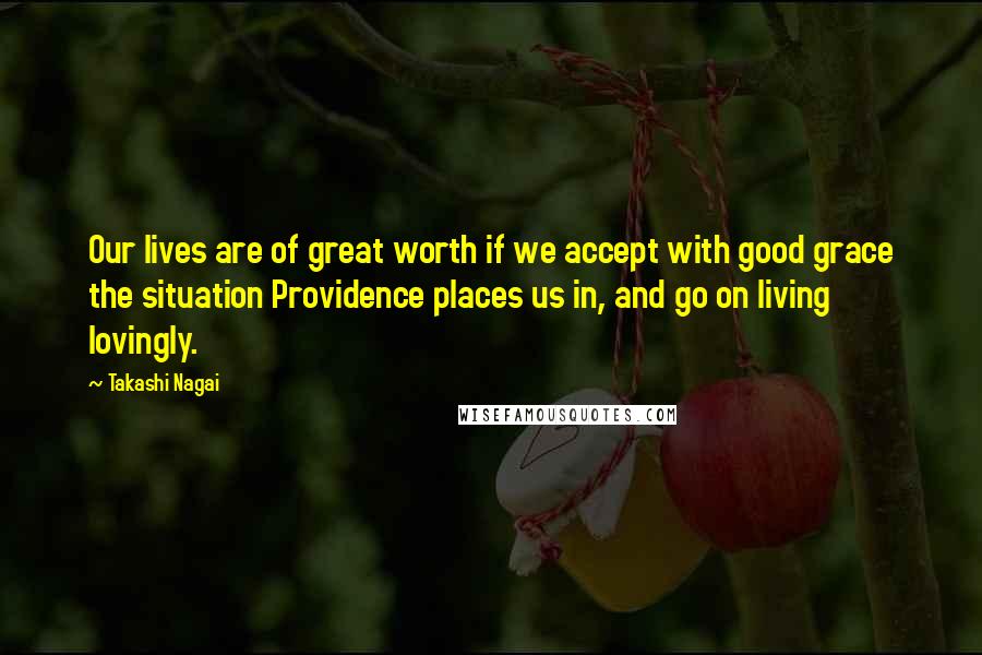 Takashi Nagai Quotes: Our lives are of great worth if we accept with good grace the situation Providence places us in, and go on living lovingly.