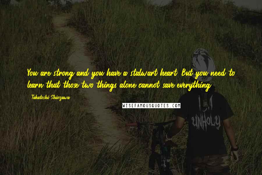 Takatoshi Shiozawa Quotes: You are strong and you have a stalwart heart. But you need to learn that those two things alone cannot save everything.
