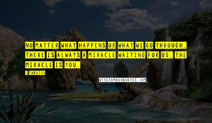 Takatsu Quotes: No matter what happens or what we go through, there is always a miracle waiting for us. The miracle is you.